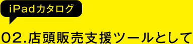 02.店頭販売支援ツールとして(iPadカタログ)