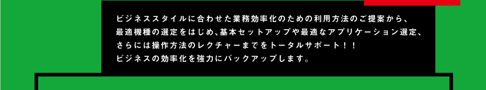 ビジネススタイルに合わせた業務効率化のための利用方法のご提案から、 最適機種の選定をはじめ、基本セットアップや最適なアプリケーション選定、 さらには操作方法のレクチャーまでをトータルサポート！！ ビジネスの効率化を強力にバックアップします。
