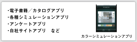 ・電子書籍/カタログアプリ ・各種シミュレーションアプリ ・アンケートアプリ ・自社サイトアプリ など