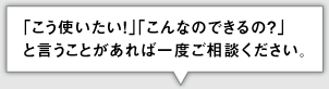 「こう使いたい!」「こんなのできるの?」 と言うことがあれば一度ご相談ください。